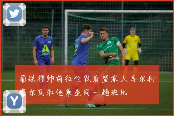 葡媒穆帅前往伦敦看望家人马尔科席尔瓦和他乘坐同一趟班机