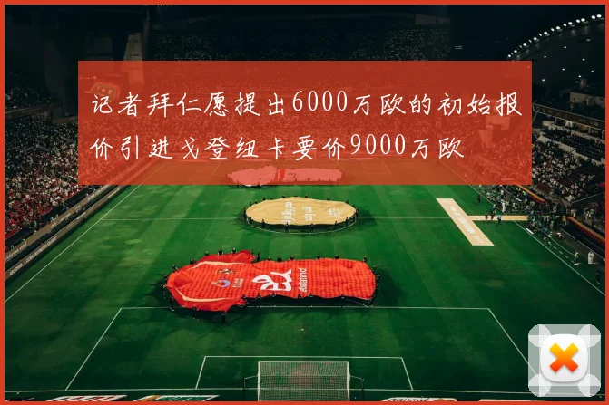 记者拜仁愿提出6000万欧的初始报价引进戈登纽卡要价9000万欧