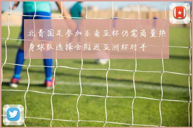 北青国足参加东南亚杯仍需商量热身球队选择会贴近亚洲杯对手