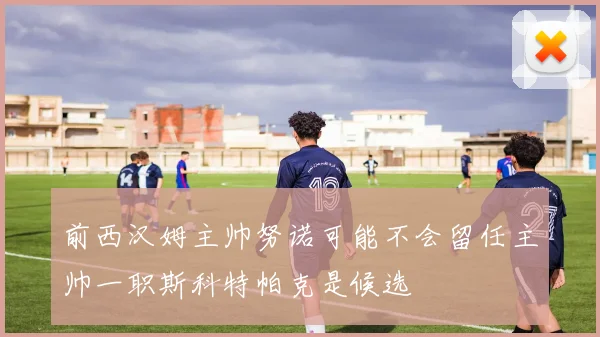 前西汉姆主帅努诺可能不会留任主帅一职斯科特帕克是候选