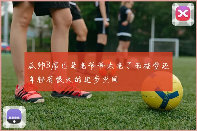 瓜帅B席已是老爷爷太老了而福登还年轻有很大的进步空间