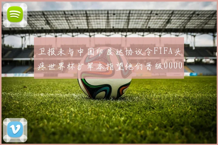 卫报未与中国印度达协议令FIFA头疼世界杯扩军本指望他们晋级0000644