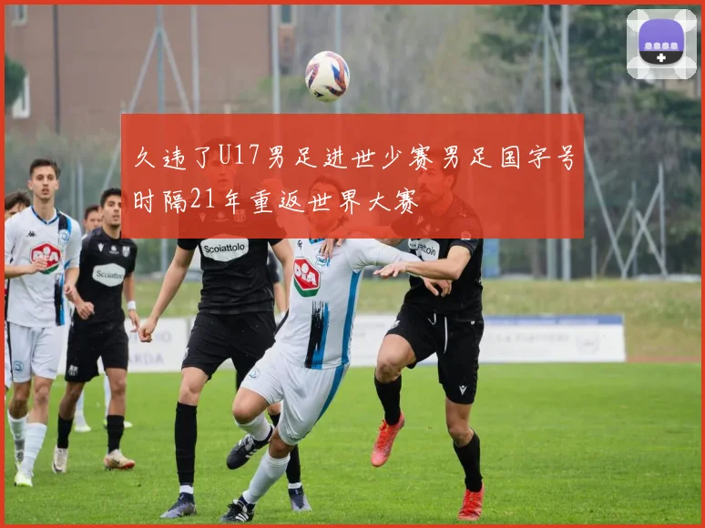 久违了U17男足进世少赛男足国字号时隔21年重返世界大赛